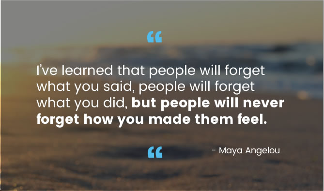 I've learned that people will forget what you said, people will forget what you did, but people will never forget how you made them feel. ― Maya Angelou